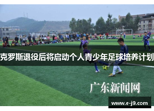 克罗斯退役后将启动个人青少年足球培养计划 克罗斯退役后将启动个人青少年足球培养计划