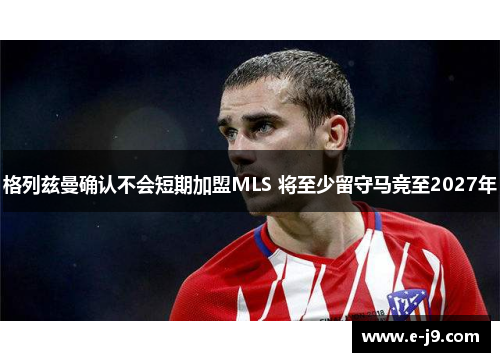 格列兹曼确认不会短期加盟MLS 将至少留守马竞至2027年 格列兹曼确认不会短期加盟MLS 将至少留守马竞至2027年